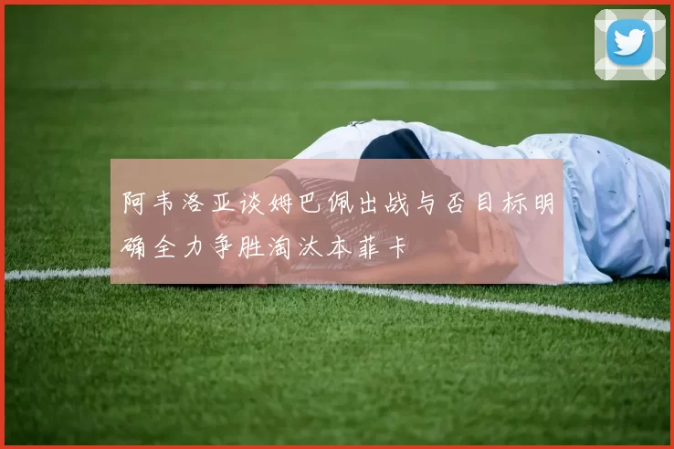 阿韦洛亚谈姆巴佩出战与否目标明确全力争胜淘汰本菲卡