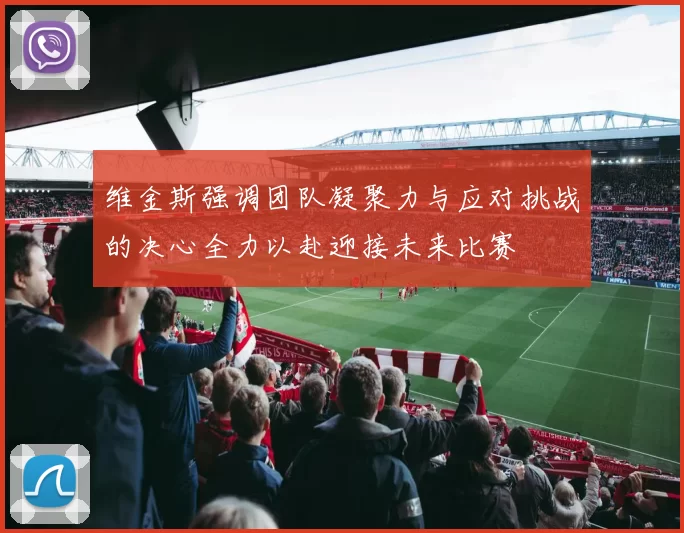 维金斯强调团队凝聚力与应对挑战的决心全力以赴迎接未来比赛