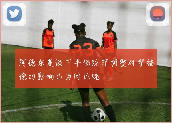 阿德尔曼谈下半场防守调整对霍福德的影响已为时已晚