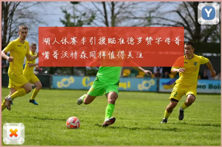 湖人休赛季引援瞄准德罗赞字母哥嘴哥沃特森同样值得关注