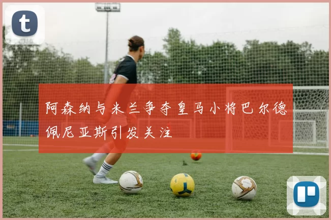 阿森纳与米兰争夺皇马小将巴尔德佩尼亚斯引发关注
