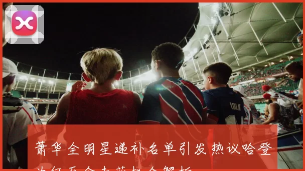 萧华全明星递补名单引发热议哈登为何至今未获机会解析