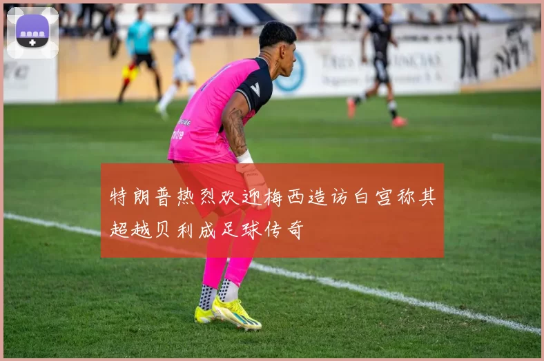 特朗普热烈欢迎梅西造访白宫称其超越贝利成足球传奇