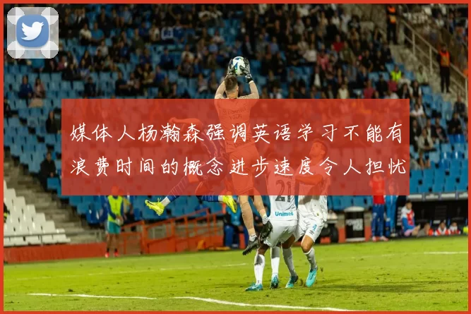 媒体人杨瀚森强调英语学习不能有浪费时间的概念进步速度令人担忧