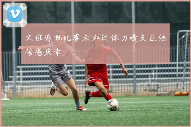 文班感慨比赛未加时体力透支让他倍感庆幸