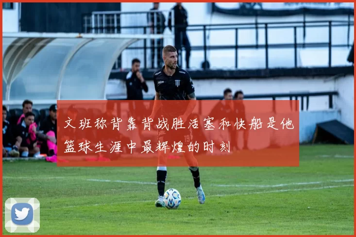 文班称背靠背战胜活塞和快船是他篮球生涯中最辉煌的时刻