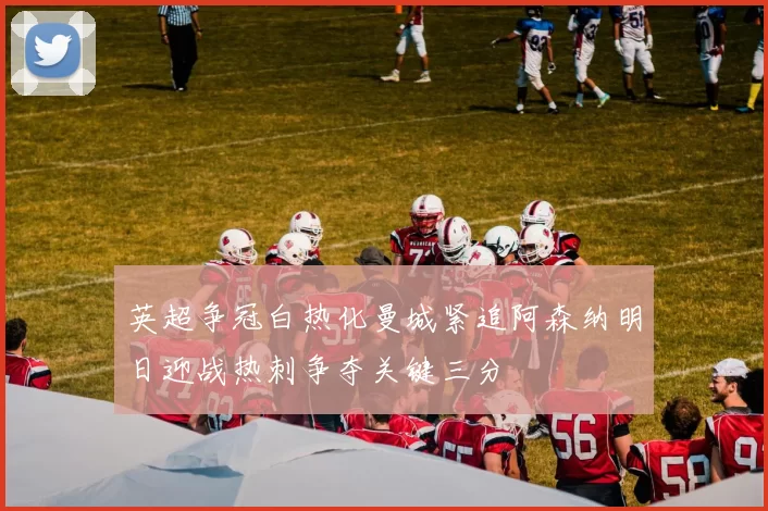 英超争冠白热化曼城紧追阿森纳明日迎战热刺争夺关键三分