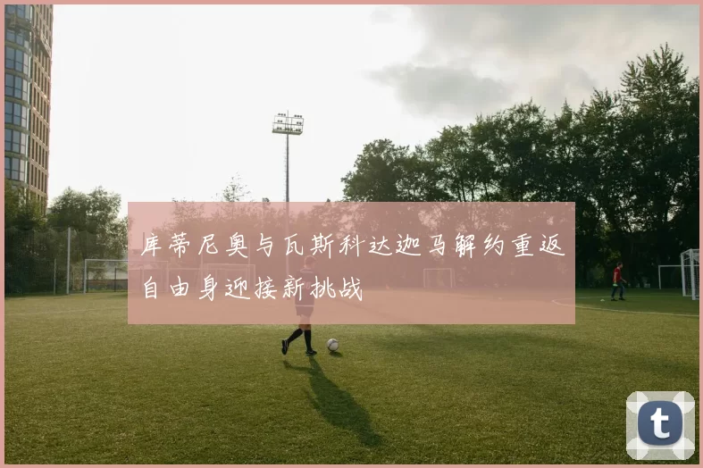 库蒂尼奥与瓦斯科达迦马解约重返自由身迎接新挑战