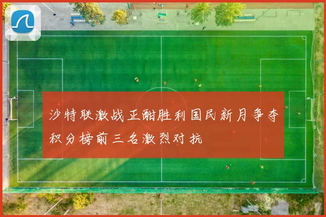 沙特联激战正酣胜利国民新月争夺积分榜前三名激烈对抗