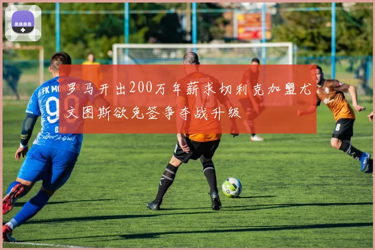 罗马开出200万年薪求切利克加盟尤文图斯欲免签争夺战升级