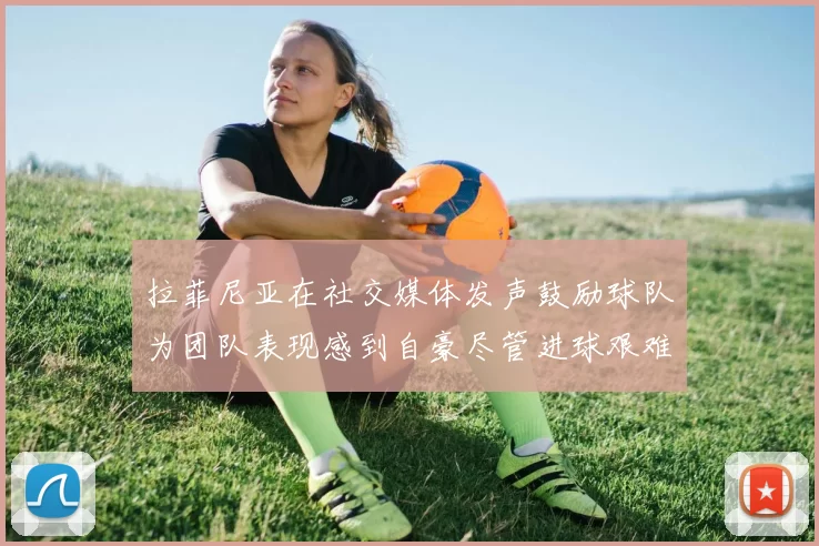 拉菲尼亚在社交媒体发声鼓励球队为团队表现感到自豪尽管进球艰难
