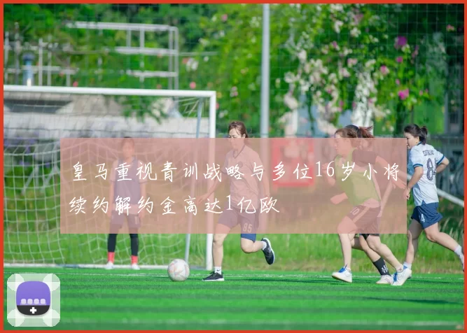 皇马重视青训战略与多位16岁小将续约解约金高达1亿欧