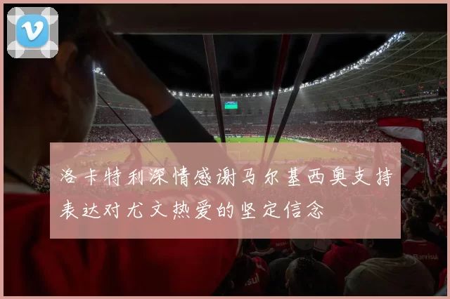 洛卡特利深情感谢马尔基西奥支持表达对尤文热爱的坚定信念