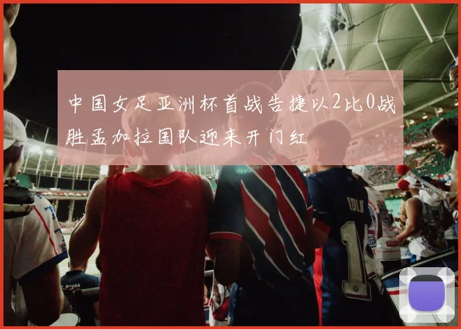 中国女足亚洲杯首战告捷以2比0战胜孟加拉国队迎来开门红