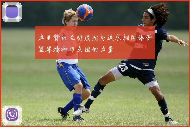 库里赞杜兰特成就与追求相同体现篮球精神与友谊的力量