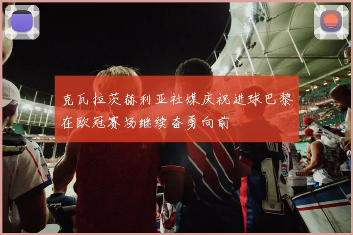 克瓦拉茨赫利亚社媒庆祝进球巴黎在欧冠赛场继续奋勇向前
