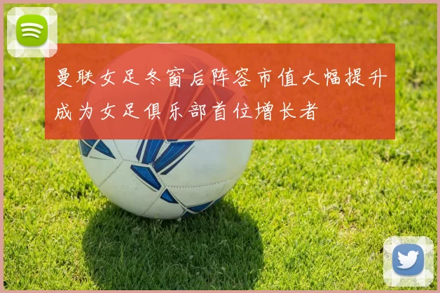 曼联女足冬窗后阵容市值大幅提升成为女足俱乐部首位增长者