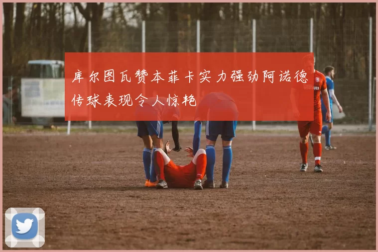 库尔图瓦赞本菲卡实力强劲阿诺德传球表现令人惊艳