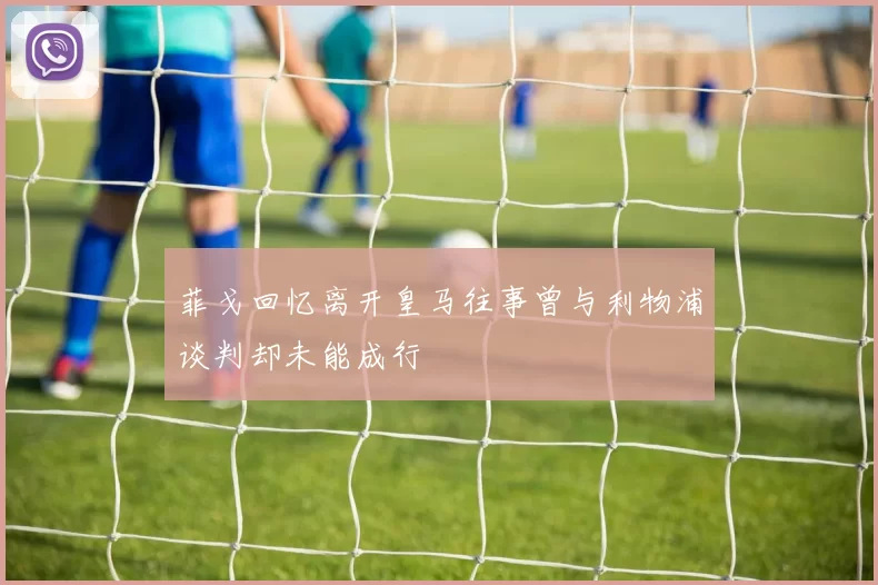 菲戈回忆离开皇马往事曾与利物浦谈判却未能成行
