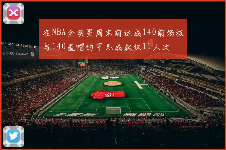 在NBA全明星周末前达成140前场板与140盖帽的罕见成就仅11人次