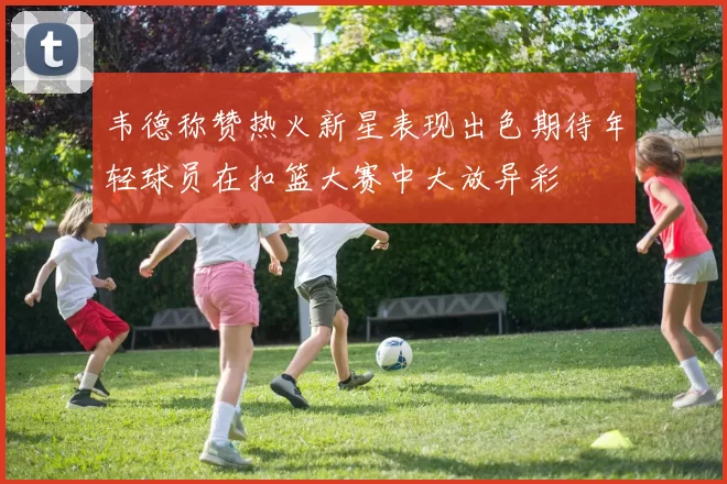 韦德称赞热火新星表现出色期待年轻球员在扣篮大赛中大放异彩