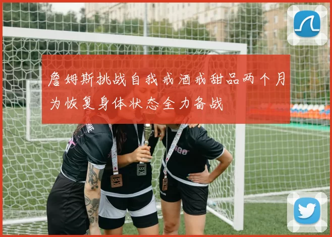 詹姆斯挑战自我戒酒戒甜品两个月为恢复身体状态全力备战