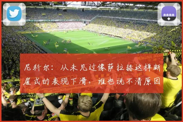 尼科尔：从未见过像萨拉赫这样断崖式的表现下滑，谁也说不清原因
