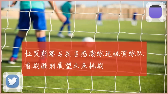 拉莫斯赛后发言感谢球迷祝贺球队首战胜利展望未来挑战