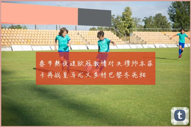 春节熬夜追欧冠激情对决穆帅本菲卡再战皇马尤文多特巴黎齐亮相